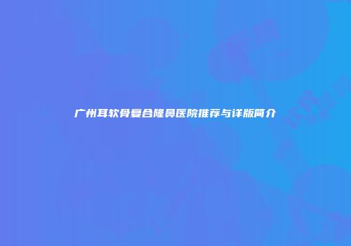 广州耳软骨复合隆鼻医院推荐与详版简介