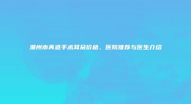 潮州市再造手术耳朵价格、医院推荐与医生介绍