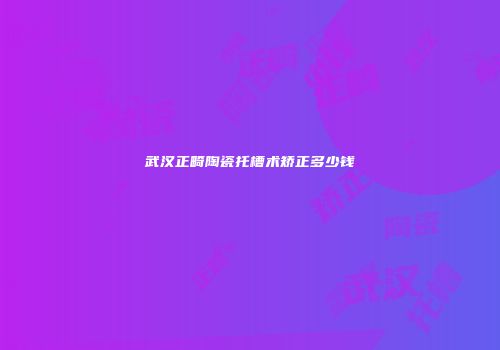 武汉正畸陶瓷托槽术矫正多少钱