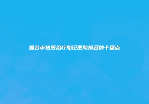 烟台市祛斑治疗胎记医院排名前十盘点