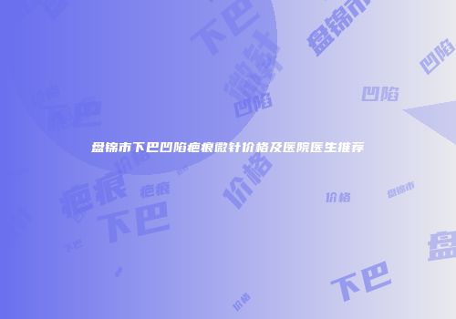 盘锦市下巴凹陷疤痕微针价格及医院医生推荐
