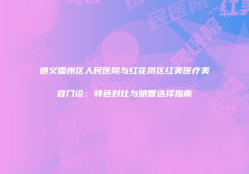 遵义播州区人民医院与红花岗区红美医疗美容门诊：特色对比与明智选择指南