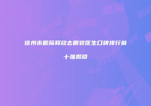 徐州市眶隔释放去眼袋医生口碑排行前十强揭晓