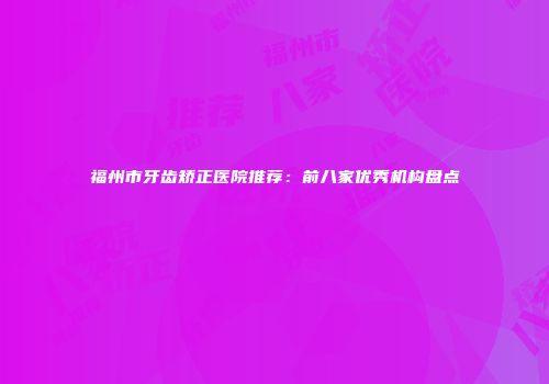 福州市牙齿矫正医院推荐：前八家优秀机构盘点