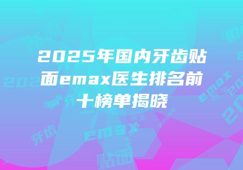 2025年国内牙齿贴面emax医生排名前十榜单揭晓