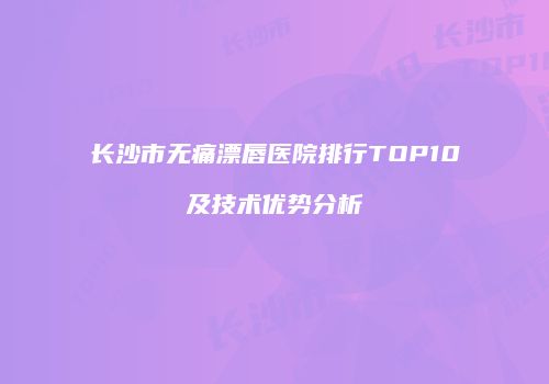 长沙市无痛漂唇医院排行TOP10及技术优势分析