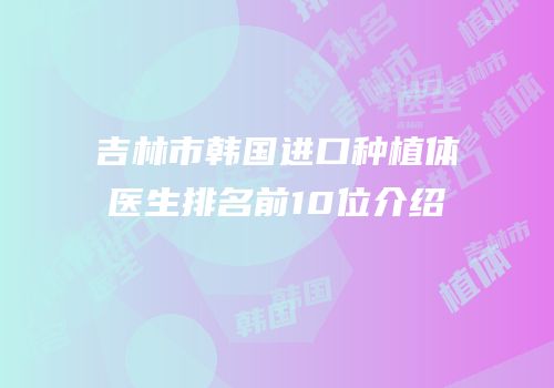 吉林市韩国进口种植体医生排名前10位介绍