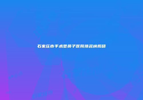 石家庄市手术垫鼻子医院排名榜揭晓