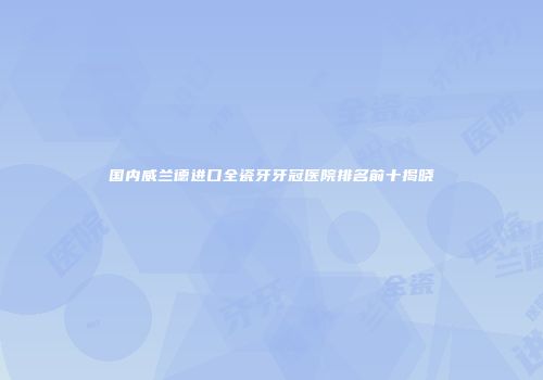 国内威兰德进口全瓷牙牙冠医院排名前十揭晓