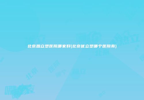 北京热立塑医院哪家好(北京优立塑哪个医院有)