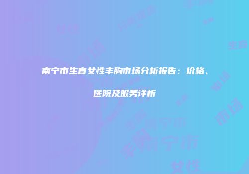 南宁市生育女性丰胸市场分析报告：价格、医院及服务详析