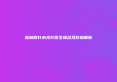 桂林微针水光针医生排名及价格解析