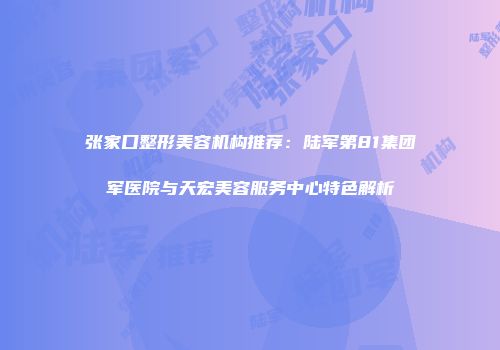 张家口整形美容机构推荐：陆军第81集团军医院与天宏美容服务中心特色解析