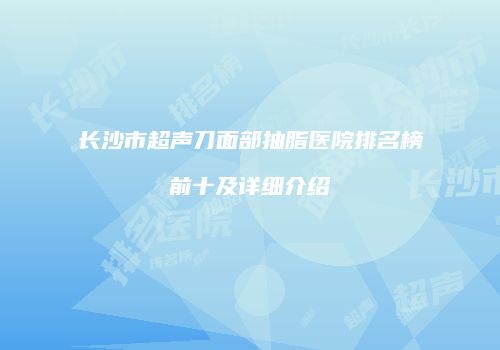 长沙市超声刀面部抽脂医院排名榜前十及详细介绍