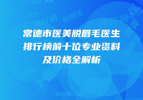 常德市医美脱唇毛医生排行榜前十位专业资料及价格全解析