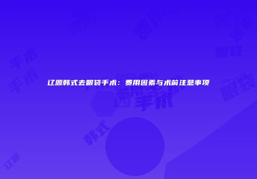 辽源韩式去眼袋手术：费用因素与术前注意事项