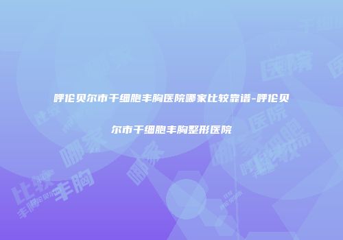 呼伦贝尔市干细胞丰胸医院哪家比较靠谱-呼伦贝尔市干细胞丰胸整形医院