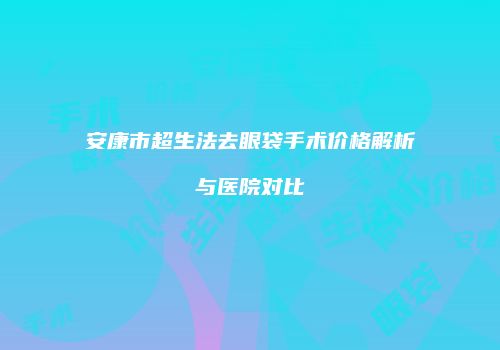 安康市超生法去眼袋手术价格解析与医院对比