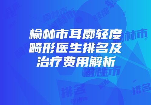 榆林市耳廓轻度畸形医生排名及治疗费用解析