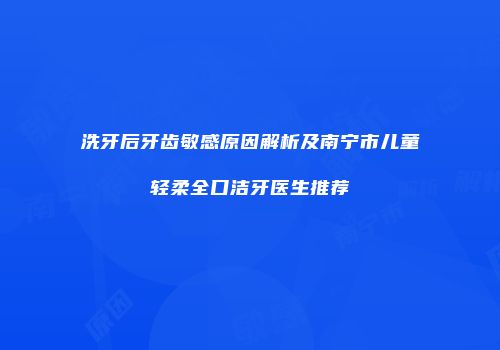 洗牙后牙齿敏感原因解析及南宁市儿童轻柔全口洁牙医生推荐