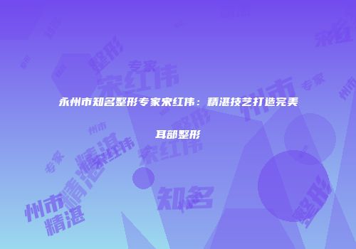 永州市知名整形专家宋红伟：精湛技艺打造完美耳部整形