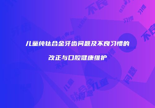 儿童纯钛合金牙齿问题及不良习惯的改正与口腔健康维护