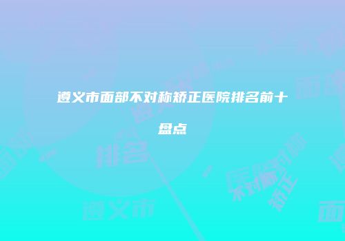 遵义市面部不对称矫正医院排名前十盘点