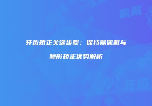 牙齿矫正关键步骤：保持器佩戴与隐形矫正优势解析