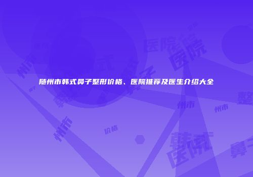 随州市韩式鼻子整形价格、医院推荐及医生介绍大全