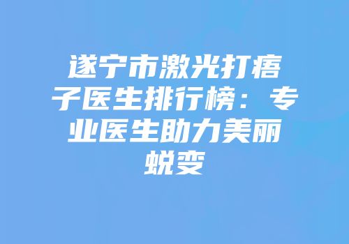 遂宁市激光打痦子医生排行榜：专业医生助力美丽蜕变