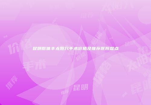 昆明膨体丰太阳穴手术价格及推荐医院盘点