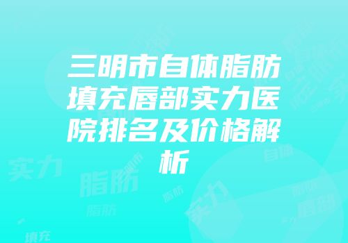 三明市自体脂肪填充唇部实力医院排名及价格解析
