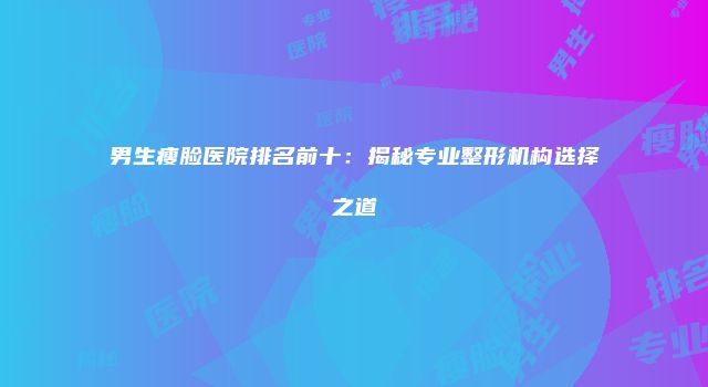 男生瘦脸医院排名前十：揭秘专业整形机构选择之道