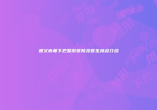 遵义市瘦下巴整形医院及医生排名介绍