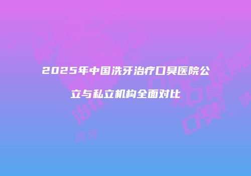 2025年中国洗牙治疗口臭医院公立与私立机构全面对比