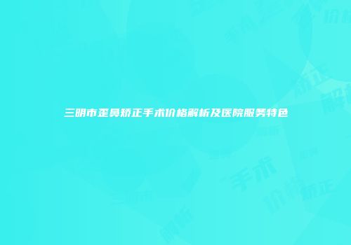 三明市歪鼻矫正手术价格解析及医院服务特色