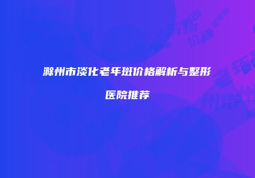 滁州市淡化老年斑价格解析与整形医院推荐