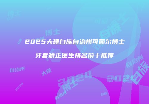 2025大理白族自治州可丽尔博士牙套矫正医生排名前十推荐