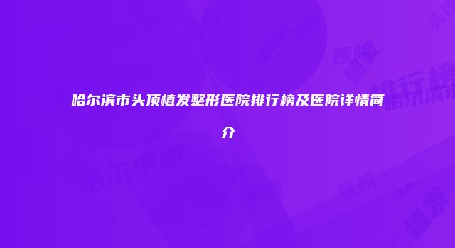 哈尔滨市头顶植发整形医院排行榜及医院详情简介