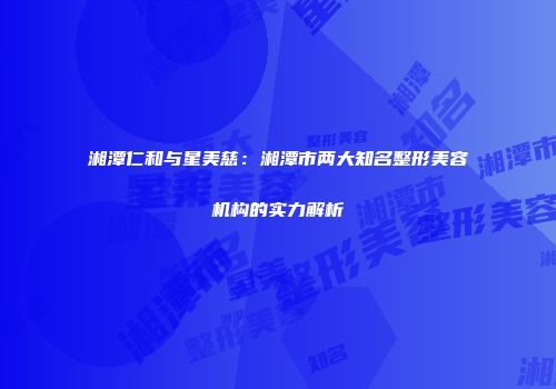 湘潭仁和与星美慈：湘潭市两大知名整形美容机构的实力解析