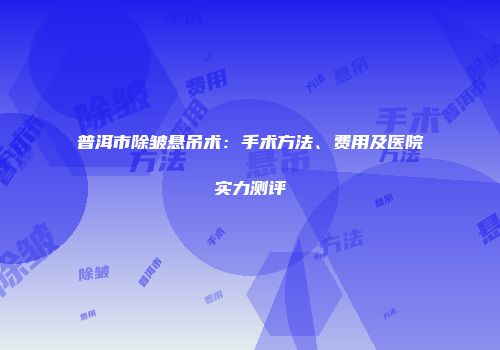 普洱市除皱悬吊术：手术方法、费用及医院实力测评
