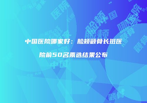中国医院哪家好：脸颊颧骨长斑医院前50名票选结果公布