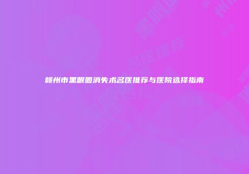 赣州市黑眼圈消失术名医推荐与医院选择指南