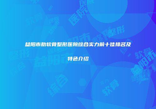 益阳市肋软骨整形医院综合实力前十佳排名及特色介绍