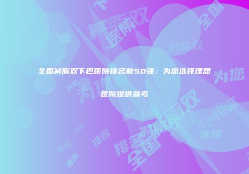 全国减脂双下巴医院排名前50强：为您选择理想医院提供参考