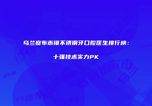 乌兰察布市镶不锈钢牙口腔医生排行榜：十强技术实力PK