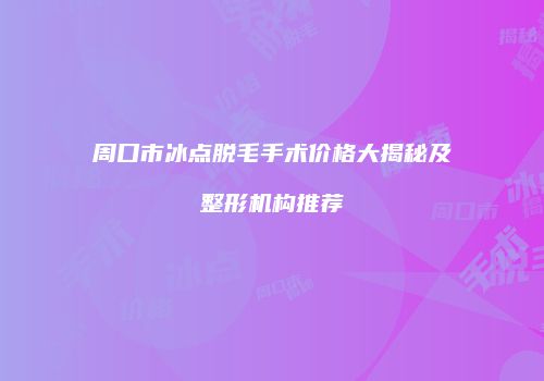 周口市冰点脱毛手术价格大揭秘及整形机构推荐