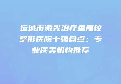 运城市激光治疗鱼尾纹整形医院十强盘点：专业医美机构推荐