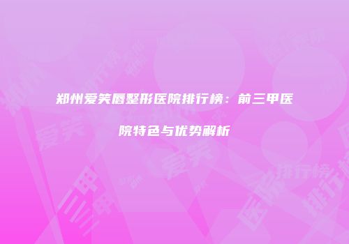 郑州爱笑唇整形医院排行榜：前三甲医院特色与优势解析