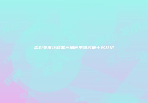 嘉峪关市正畸黑三角医生排名前十名介绍